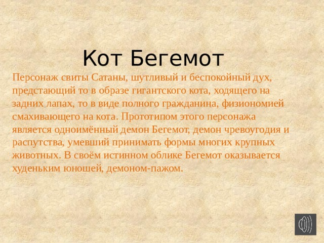 Кот Бегемот Персонаж свиты Сатаны, шутливый и беспокойный дух, предстающий то в образе гигантского кота, ходящего на задних лапах, то в виде полного гражданина, физиономией смахивающего на кота. Прототипом этого персонажа является одноимённый демон Бегемот, демон чревоугодия и распутства, умевший принимать формы многих крупных животных. В своём истинном облике Бегемот оказывается худеньким юношей, демоном-пажом.  