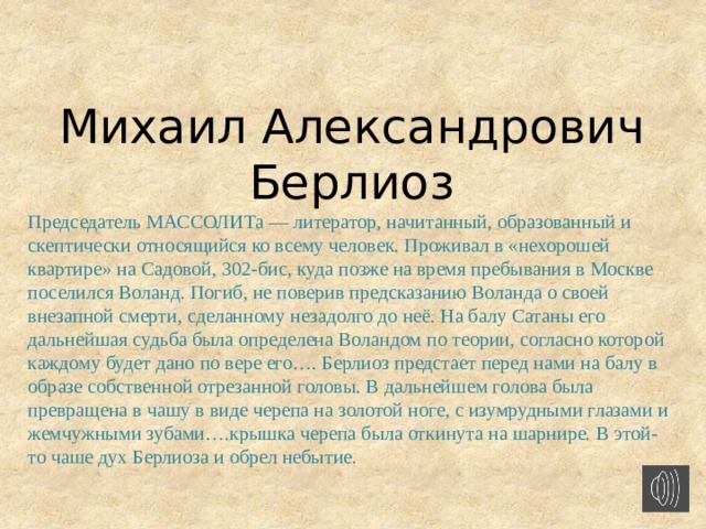 Михаил Александрович Берлиоз Председатель МАССОЛИТа — литератор, начитанный, образованный и скептически относящийся ко всему человек. Проживал в «нехорошей квартире» на Садовой, 302-бис, куда позже на время пребывания в Москве поселился Воланд. Погиб, не поверив предсказанию Воланда о своей внезапной смерти, сделанному незадолго до неё. На балу Сатаны его дальнейшая судьба была определена Воландом по теории, согласно которой каждому будет дано по вере его…. Берлиоз предстает перед нами на балу в образе собственной отрезанной головы. В дальнейшем голова была превращена в чашу в виде черепа на золотой ноге, с изумрудными глазами и жемчужными зубами….крышка черепа была откинута на шарнире. В этой-то чаше дух Берлиоза и обрел небытие.      