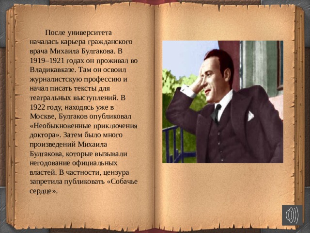   После университета началась карьера гражданского врача Михаила Булгакова. В 1919–1921 годах он проживал во Владикавказе. Там он освоил журналистскую профессию и начал писать тексты для театральных выступлений. В 1922 году, находясь уже в Москве, Булгаков опубликовал «Необыкновенные приключения доктора». Затем было много произведений Михаила Булгакова, которые вызывали негодование официальных властей. В частности, цензура запретила публиковать «Собачье сердце».  