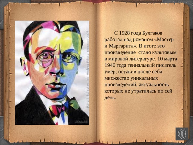   С 1928 года Булгаков работал над романом «Мастер и Маргарита». В итоге это произведение стало культовым в мировой литературе. 10 марта 1940 года гениальный писатель умер, оставив после себя множество уникальных произведений, актуальность которых не утратилась по сей день.  
