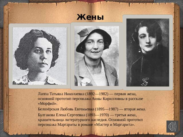 Жены Лаппа Татьяна Николаевна (1892—1982) — первая жена, основной прототип персонажа Анны Кирилловны в рассказе «Морфий». Белозёрская Любовь Евгеньевна (1895—1987) — вторая жена. Булгакова Елена Сергеевна (1893—1970) — третья жена, хранительница литературного наследия. Основной прототип персонажа Маргариты в романе «Мастер и Маргарита».  