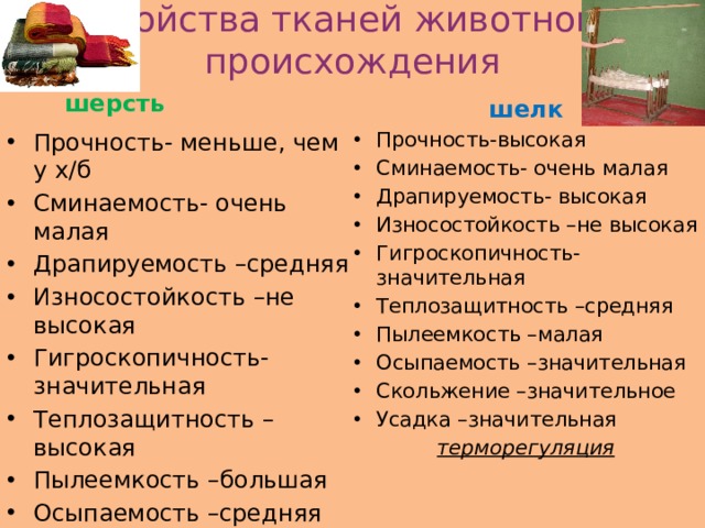 Свойства тканей животного происхождения шерсть шелк Прочность- меньше, чем у х/б Сминаемость- очень малая Драпируемость –средняя Износостойкость –не высокая Гигроскопичность-значительная Теплозащитность –высокая Пылеемкость –большая Осыпаемость –средняя Скольжение –малое Усадка –значительная Прочность-высокая Сминаемость- очень малая Драпируемость- высокая Износостойкость –не высокая Гигроскопичность-значительная Теплозащитность –средняя Пылеемкость –малая Осыпаемость –значительная Скольжение –значительное Усадка –значительная валяемость терморегуляция 