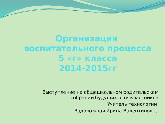 Организация  воспитательного процесса  5 «г» класса  2014-2015гг   Выступление на общешкольном родительском собрании будущих 5-ти классников Учитель технологии Задорожная Ирина Валентиновна 