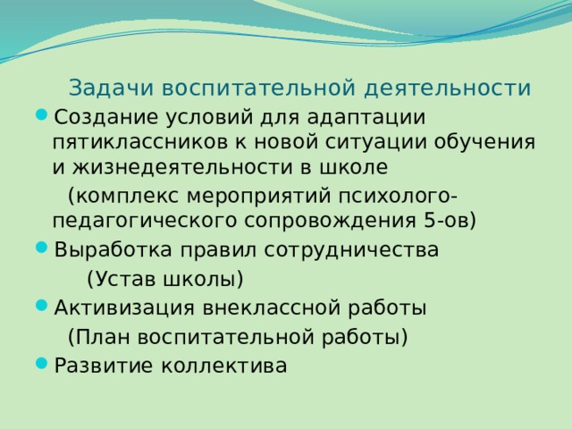 Задачи воспитательной деятельности Создание условий для адаптации пятиклассников к новой ситуации обучения и жизнедеятельности в школе  (комплекс мероприятий психолого-педагогического сопровождения 5-ов) Выработка правил сотрудничества  (Устав школы) Активизация внеклассной работы  (План воспитательной работы) Развитие коллектива 