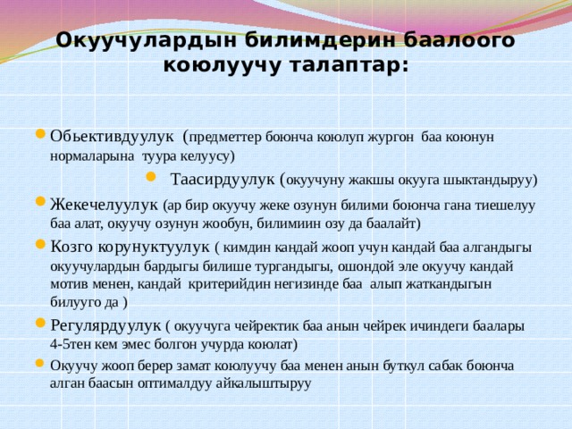 Окуучулардын билимдерин баалоого коюлуучу талаптар: Обьективдуулук ( предметтер боюнча коюлуп жургон баа коюнун нормаларына туура келуусу) Таасирдуулук ( окуучуну жакшы окууга шыктандыруу) Жекечелуулук (ар бир окуучу жеке озунун билими боюнча гана тиешелуу баа алат, окуучу озунун жообун, билимиин озу да баалайт) Козго корунуктуулук ( кимдин кандай жооп учун кандай баа алгандыгы окуучулардын бардыгы билише тургандыгы, ошондой эле окуучу кандай мотив менен, кандай критерийдин негизинде баа алып жаткандыгын билууго да ) Регулярдуулук ( окуучуга чейректик баа анын чейрек ичиндеги баалары 4-5тен кем эмес болгон учурда коюлат) Окуучу жооп берер замат коюлуучу баа менен анын буткул сабак боюнча алган баасын оптималдуу айкалыштыруу 