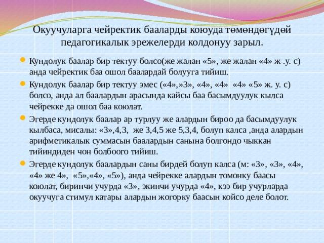 Окуучуларга чейректик бааларды коюуда төмөндөгүдөй педагогикалык эрежелерди колдонуу зарыл.   Кундолук баалар бир тектуу болсо(же жалан «5», же жалан «4» ж .у. с) анда чейректик баа ошол баалардай болууга тийиш. Кундолук баалар бир тектуу эмес («4»,»3», «4», «4» «4» «5» ж. у. с) болсо, анда ал баалардын арасында кайсы баа басымдуулук кылса чейрекке да ошол баа коюлат. Эгерде кундолук баалар ар турлуу же алардын бироо да басымдуулук кылбаса, мисалы: «3»,4,3, же 3,4,5 же 5,3,4, болуп калса ,анда алардын арифметикалык суммасын баалардын санына болгондо чыккан тийиндиден чон болбоого тийиш. Эгерде кундолук баалардын саны бирдей болуп калса (м: «3», «3», «4», «4» же 4», «5»,«4», «5»), анда чейрекке алардын томонку баасы коюлат, биринчи учурда «3», экинчи учурда «4», кээ бир учурларда окуучуга стимул катары алардын жогорку баасын койсо деле болот. 