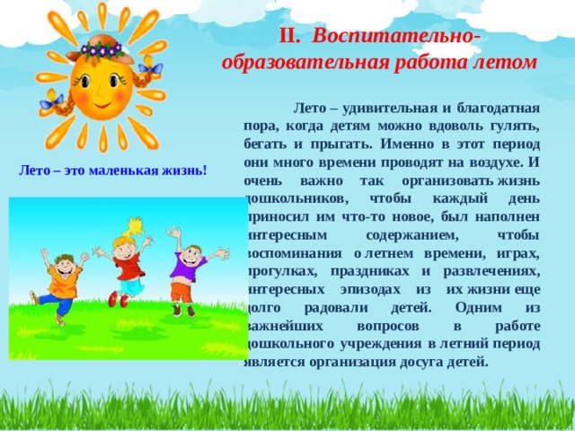 II. Воспитательно-образовательная работа летом  Лето – удивительная и благодатная пора, когда детям можно вдоволь гулять, бегать и прыгать. Именно в этот период они много времени проводят на воздухе. И очень важно так организовать жизнь дошкольников, чтобы каждый день приносил им что-то новое, был наполнен интересным содержанием, чтобы воспоминания о летнем времени, играх, прогулках, праздниках и развлечениях, интересных эпизодах из их жизни еще долго радовали детей. Одним из важнейших вопросов в работе дошкольного учреждения в летний период является организация досуга детей.  Лето – это маленькая жизнь!  