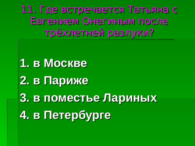 11. Где встречается Татьяна с Евгением Онегиным после трёхлетней разлуки? 1. в Москве 2. в Париже 3. в поместье Лариных 4. в Петербурге 