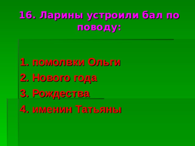 16. Ларины устроили бал по поводу: 1. помолвки Ольги 2. Нового года 3. Рождества 4. именин Татьяны 
