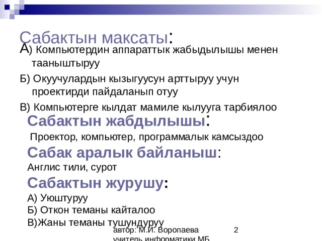 Сабактын максаты : А ) Компьютердин аппараттык жабыдылышы менен тааныштыруу Б) Окуучулардын кызыгуусун арттыруу учун проектирди пайдаланып отуу В) Компьютерге кылдат мамиле кылууга тарбиялоо     Сабактын жабдылышы :  Проектор, компьютер, программалык камсыздоо  Сабак аралык байланыш :  Англис тили, сурот  Сабактын журушу :  А) Уюштуруу  Б) Откон теманы кайталоо  В)Жаны теманы тушундуруу    