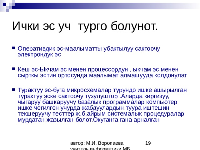 Ички эс уч турго болунот. Оперативдик эс-маалыматты убактылуу сактоочу электрондук эс  Кеш эс-Ыкчам эс менен процессордун , ыкчам эс менен сырткы эстин ортосунда маалымат алмашууда колдонулат  Турактуу эс-буга микросхемалар турундо ишке ашырылган турактуу эске сактоочу тузулуштор .Аларда киргизуу, чыгаруу башкаруучу базалык программалар компьютер ишке чегилген учурда жабдуулардын туура иштешин текшеруучу тесттер ж.б.айрым системалык процедуралар мурдатан жазылган болот.Окуганга гана арналган 