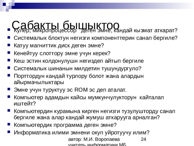 Сабакты бышыктоо Кулер, микропроцессор деген эмне, кандай кызмат аткарат? Системалык блоктун негизги компоненттерин санап бергиле? Катуу магниттик диск деген эмне? Кенейтуу слоттору эмне учун керек? Кеш эстин колдонулушн негиздеп айтып бергиле Системалык шинанын милдетин тушундургуло? Порттордун кандай турлору болот жана алардын айырмачылыктары Эмне учун туруктуу эс ROM эс деп аталат. Компьютер адамдын кайсы мумкунчулукторун кайталап иштейт? Компьютердин курамына кирген негизги тузулушторду санап бергиле жана алар кандай жумуш аткарууга арналган? Компьютердик программа деген эмне? Информатика илими эмнени окуп уйротуучу илим?   