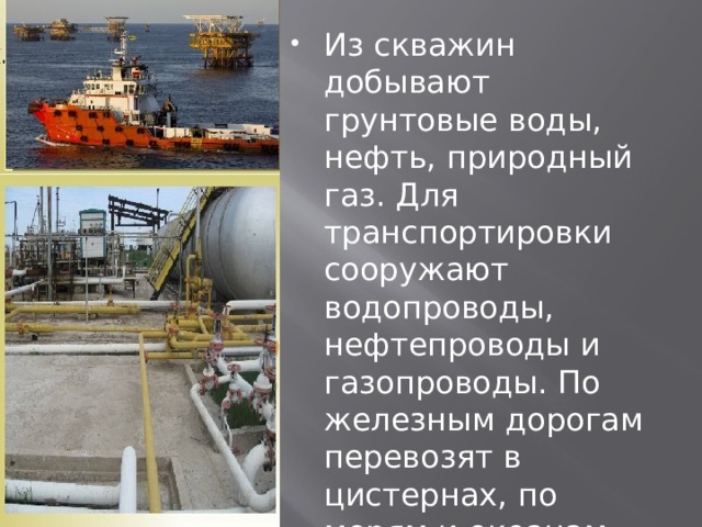 Из скважин добывают грунтовые воды, нефть, природный газ. Для транспортировки сооружают водопроводы, нефтепроводы и газопроводы. По железным дорогам перевозят в цистернах, по морям и океанам везут нефтеналивные танкеры. 