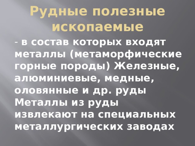 Рудные полезные ископаемые - в состав которых входят металлы (метаморфические горные породы) Железные, алюминиевые, медные, оловянные и др. руды Металлы из руды извлекают на специальных металлургических заводах 