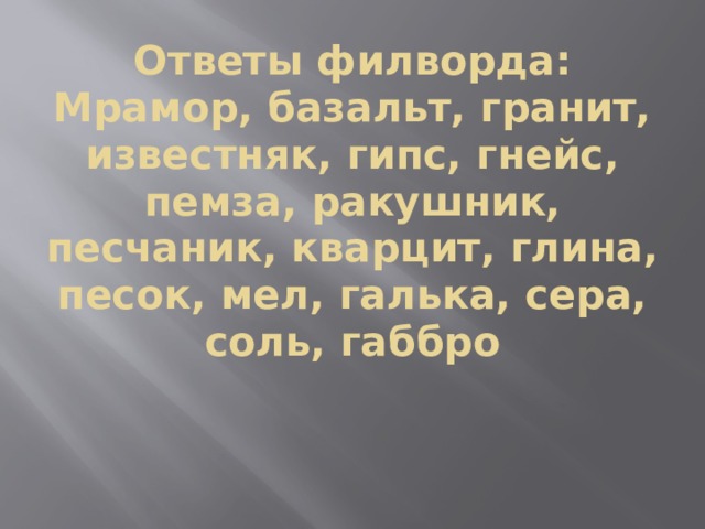 Ответы филворда:  Мрамор, базальт, гранит, известняк, гипс, гнейс, пемза, ракушник, песчаник, кварцит, глина, песок, мел, галька, сера, соль, габбро 