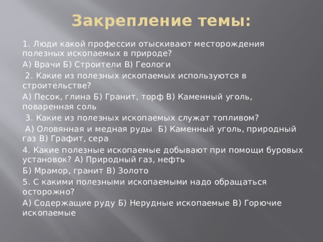 Закрепление темы:   1. Люди какой профессии отыскивают месторождения полезных ископаемых в природе? А) Врачи Б) Строители В) Геологи  2. Какие из полезных ископаемых используются в строительстве? А) Песок, глина Б) Гранит, торф В) Каменный уголь, поваренная соль  3. Какие из полезных ископаемых служат топливом?  А) Оловянная и медная руды Б) Каменный уголь, природный газ В) Графит, сера 4. Какие полезные ископаемые добывают при помощи буровых установок? А) Природный газ, нефть Б) Мрамор, гранит В) Золото 5. С какими полезными ископаемыми надо обращаться осторожно? А) Содержащие руду Б) Нерудные ископаемые В) Горючие ископаемые 
