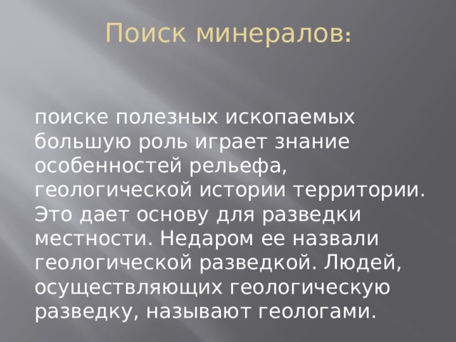 Поиск минералов :    поиске полезных ископаемых большую роль играет знание особенностей рельефа, геологической истории территории. Это дает основу для разведки местности. Недаром ее назвали геологической разведкой. Людей, осуществляющих геологическую разведку, называют геологами. 