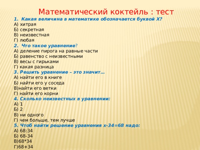  Математический коктейль : тест Какая величина в математике обозначается буквой Х? А) хитрая Б) секретная В) неизвестная Г) любая Что такое уравнение ? А) деление пирога на равные части Б) равенство с неизвестными В) весы с гирьками Г) какая разница 3. Решить уравнение – это значит… А) найти его в книге Б) найти его у соседа В)найти его ветки Г) найти его корни 4. Сколько неизвестных в уравнении: А) 1 Б) 2 В) ни одного Г) чем больше, тем лучше 5. Чтоб найти решение уравнения х-34=68 надо: А) 68:34 Б) 68-34 В)68*34 Г)68+34 