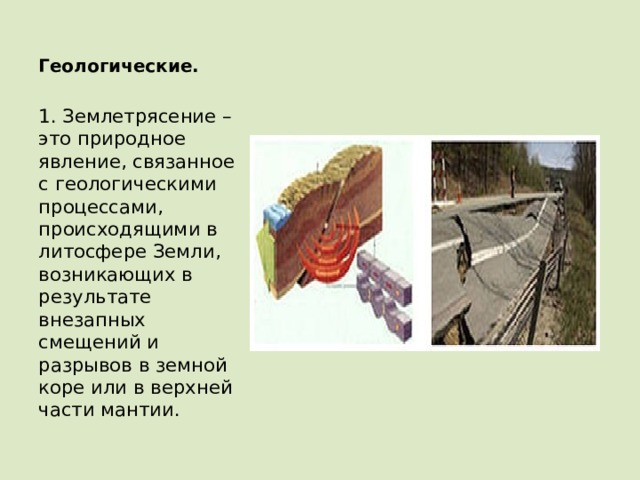 Геологические.   1. Землетрясение – это природное явление, связанное с геологическими процессами, происходящими в литосфере Земли, возникающих в результате внезапных смещений и разрывов в земной коре или в верхней части мантии. 