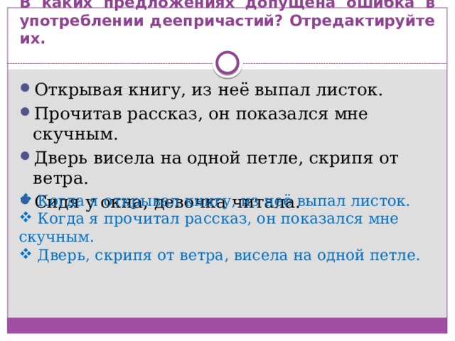В каких предложениях допущена ошибка в употреблении деепричастий? Отредактируйте их. Открывая книгу, из неё выпал листок. Прочитав рассказ, он показался мне скучным. Дверь висела на одной петле, скрипя от ветра. Сидя у окна, девочка читала.  Когда я открывал книгу, из неё выпал листок.  Когда я прочитал рассказ, он показался мне скучным.  Дверь, скрипя от ветра, висела на одной петле. 