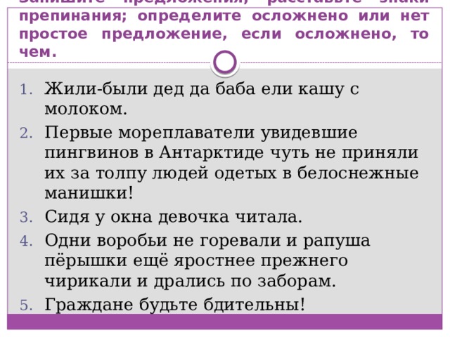 Запишите предложения; расставьте знаки препинания; определите осложнено или нет простое предложение, если осложнено, то чем. Жили-были дед да баба ели кашу с молоком. Первые мореплаватели увидевшие пингвинов в Антарктиде чуть не приняли их за толпу людей одетых в белоснежные манишки! Сидя у окна девочка читала. Одни воробьи не горевали и рапуша пёрышки ещё яростнее прежнего чирикали и дрались по заборам. Граждане будьте бдительны! 