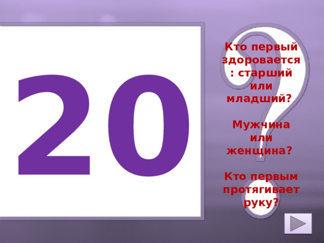 20 Кто первый здоровается: старший или младший?   Мужчина или женщина?   Кто первым протягивает руку? 