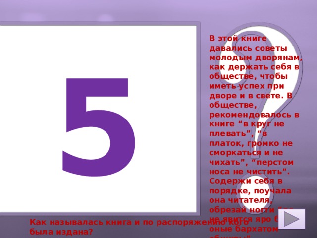 В этой книге давались советы молодым дворянам, как держать себя в обществе, чтобы иметь успех при дворе и в свете. В обществе, рекомендовалось в книге “в круг не плевать”, “в платок, громко не сморкаться и не чихать”, “перстом носа не чистить”. Содержи себя в порядке, поучала она читателя, обрезай ногти “да не явится яро бы оные бархатом обшиты”. 5 Как называлась книга и по распоряжению кого была издана? 