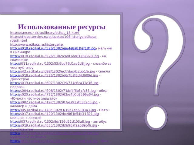 Использованные ресурсы http://dances.nsk.su/library/etiket_18.html http://etiquetterules.ru/etiquette/106-istoriya-etiketa-rossii.html http://www.etikets.ru/history.php http :// s018.radikal.ru/i526/1302/ea/4e8a81fef18f.jpg -  мальчик в цилиндре http:// s018.radikal.ru/i526/1302/c6/d1ed83262978.jpg  - на скамеечке http:// i011.radikal.ru/1302/53/9bd76d1ce2d8.jpg  - спасибо за честную игру http:// s42.radikal.ru/i098/1302/ec/7dac4c2bb1fe.jpg  - свекла http:// s018.radikal.ru/i526/1302/d6/7b2f6d4d600d.jpg  - Домострой http:// s019.radikal.ru/i607/1302/19/714c6ca11e36.jpg  - подарок http:// s004.radikal.ru/i208/1302/71/bf4f6b5cfc33.jpg  - обед http:// s020.radikal.ru/i722/1302/62/e4b0b2599a64.jpg  - «Юности честное зерцало» http:// s002.radikal.ru/i197/1302/07/ea939f53c2c5.jpg  - кавалер и дама http:// s05.radikal.ru/i178/1302/f1/1957ab6183a3.jpg  - Петр I http:// s017.radikal.ru/i420/1302/bc/861e54e31821.jpg  - мальчик с ложкой http:// i037.radikal.ru/1302/8d/156d52d103a8.jpg  - автобус http:// s019.radikal.ru/i635/1302/b9/967faa689bf6.jpg  - рукопожатие http:// s017.radikal.ru/i443/1302/e9/25ae0eca5936.jpg  - мужчина и женщина http:// s017.radikal.ru/i426/1302/d7/d28dabaef1ce.jpg  - фон    