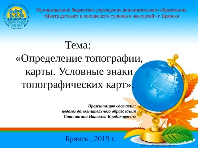 Муниципальное бюджетное учреждение дополнительного образования «Центр детского и юношеского туризма и экскурсий» г. Брянска Тема: «Определение топографии, карты. Условные знаки топографических карт». Презентацию составил: педагог дополнительного образования Стасишина Наталья Владимировна Брянск , 2019 г. 