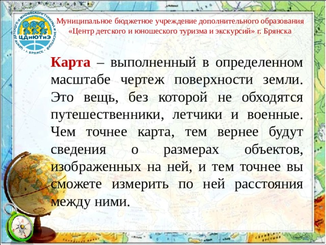 Муниципальное бюджетное учреждение дополнительного образования «Центр детского и юношеского туризма и экскурсий» г. Брянска Карта – выполненный в определенном масштабе чертеж поверхности земли. Это вещь, без которой не обходятся путешественники, летчики и военные. Чем точнее карта, тем вернее будут сведения о размерах объектов, изображенных на ней, и тем точнее вы сможете измерить по ней расстояния между ними. 