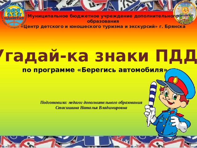 Муниципальное бюджетное учреждение дополнительного образования «Центр детского и юношеского туризма и экскурсий» г. Брянска Угадай-ка знаки ПДД по программе «Берегись автомобиля» Подготовила: педагог дополнительного образования Стасишина Наталья Владимировна 
