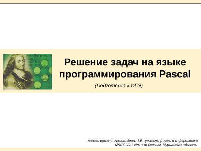 Решение задач на языке программирования Pascal  (Подготовка к ОГЭ) Авторы проекта: Александрова З.В., учитель физики и информатики МБОУ СОШ №5 пгт Печенга, Мурманская область 