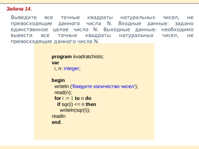 Задача 14. Выведите все точные квадраты натуральных чисел, не превосходящие данного числа N. Входные данные: задано единственное целое число N. Выходные данные: необходимо вывести все точные квадраты натуральных чисел, не превосходящие данного числа N. program kvadratchislo; var  i, n: integer ;  begin  writeln ( 'Введите количество чисел' );  read(n);  for i := 1 to n do  if sqr(i) then  writeln(sqr(i)); readln end . 