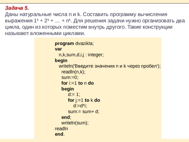 Задача 5. Даны натуральные числа n и k. Составить программу вычисления выражения 1 k  + 2 k  + … + n k . Для решения задачи нужно организовать два цикла, один из которых поместим внутрь другого. Такие конструкции называют вложенными циклами. program dvazikla; var  n,k,sum,d,i,j : integer; begin  writeln('Введите значения n и k через пробел');  readln(n,k);  sum:=0;  for i:=1 to n do  begin  d:= 1;  for j:=1 to k do  d:=d*i;  sum:= sum+ d;  end ;  writeln(sum); readln end . 