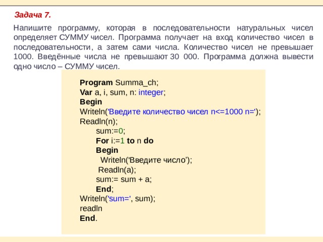 Задача 7. Напишите программу, которая в последовательности натуральных чисел определяет СУММУ чисел. Программа получает на вход количество чисел в последовательности, а затем сами числа. Количество чисел не превышает 1000. Введённые числа не превышают 30 000. Программа должна вывести одно число – СУММУ чисел. Program Summa_ch; Var a, i, sum, n: integer ; Begin Writeln( 'Введите количество чисел nReadln(n); sum:= 0 ; For i:= 1 to n do Begin  Writeln('Введите число’);  Readln(a); sum:= sum + a; End ; Writeln( 'sum=' , sum); readln End . 