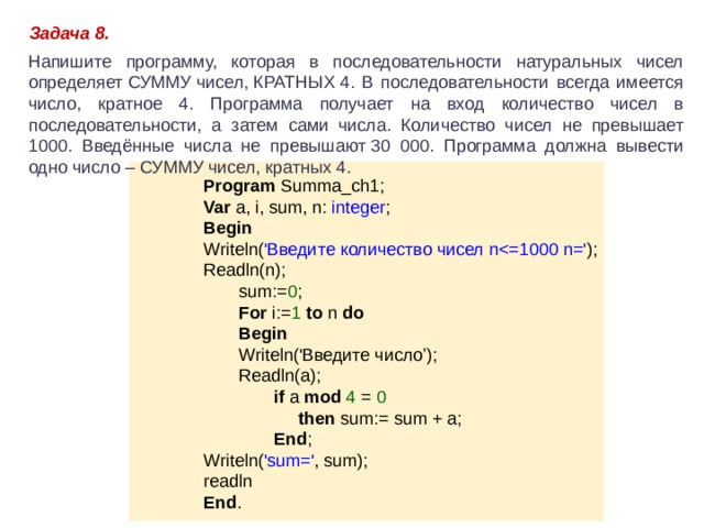 Задача 8. Напишите программу, которая в последовательности натуральных чисел определяет СУММУ чисел, КРАТНЫХ 4. В последовательности всегда имеется число, кратное 4. Программа получает на вход количество чисел в последовательности, а затем сами числа. Количество чисел не превышает 1000. Введённые числа не превышают 30 000. Программа должна вывести одно число – СУММУ чисел, кратных 4. Program Summa_ch1; Var a, i, sum, n: integer ; Begin Writeln( 'Введите количество чисел nReadln(n); sum:= 0 ; For i:= 1 to n do Begin Writeln('Введите число’); Readln(a); if a mod 4 = 0  then sum:= sum + a; End ; Writeln( 'sum=' , sum); readln End . 