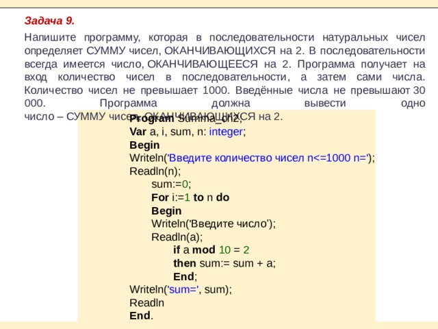 Задача 9. Напишите программу, которая в последовательности натуральных чисел определяет СУММУ чисел, ОКАНЧИВАЮЩИХСЯ на 2. В последовательности всегда имеется число, ОКАНЧИВАЮЩЕЕСЯ на 2. Программа получает на вход количество чисел в последовательности, а затем сами числа. Количество чисел не превышает 1000. Введённые числа не превышают 30 000. Программа должна вывести одно число – СУММУ чисел, ОКАНЧИВАЮЩИХСЯ на 2. Program Summa_ch2; Var a, i, sum, n: integer ; Begin Writeln( 'Введите количество чисел nReadln(n); sum:= 0 ; For i:= 1 to n do Begin Writeln('Введите число’); Readln(a); if a mod 10 = 2 then sum:= sum + a; End ; Writeln( 'sum=' , sum); Readln End . 