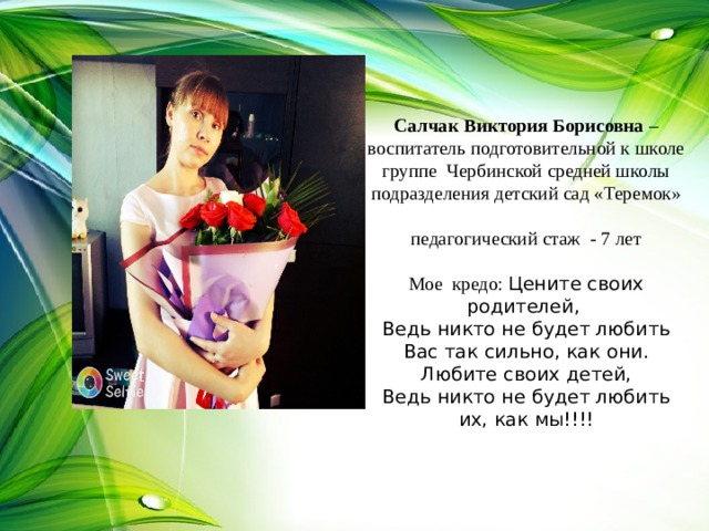 Салчак Виктория Борисовна – воспитатель подготовительной к школе группе Чербинской средней школы подразделения детский сад «Теремок»   педагогический стаж - 7 лет   Мое кредо: Цените своих родителей,  Ведь никто не будет любить Вас так сильно, как они.  Любите своих детей,  Ведь никто не будет любить их, как мы!!!!     
