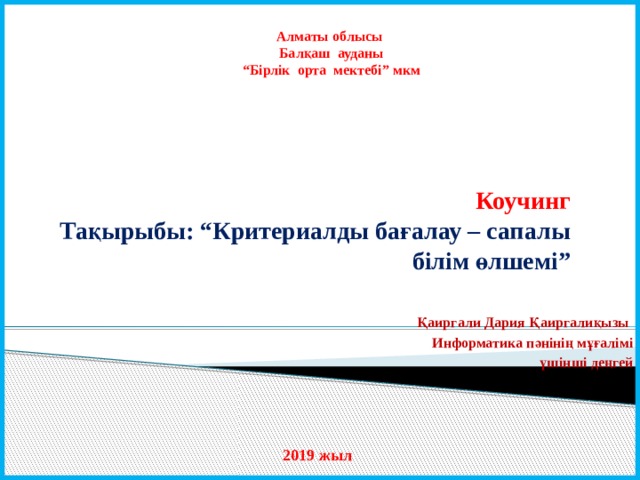Алматы облысы Балқаш ауданы “ Бірлік орта мектебі” мкм Коучинг  Тақырыбы: “Критериалды бағалау – сапалы білім өлшемі” Қаиргали Дария Қаиргалиқызы Информатика пәнінің мұғалімі үшінші деңгей  2019 жыл 
