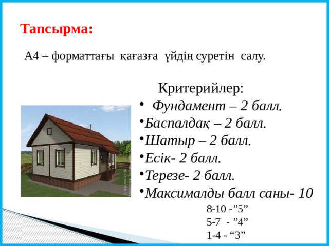 Тапсырма: А4 – форматтағы қағазға үйдің суретін салу.  Критерийлер:  Фундамент – 2 балл. Баспалдақ – 2 балл. Шатыр – 2 балл. Есік- 2 балл. Терезе- 2 балл. Максималды балл саны- 10 8-10 -”5” 5-7 - ”4” 1-4 - “3” 