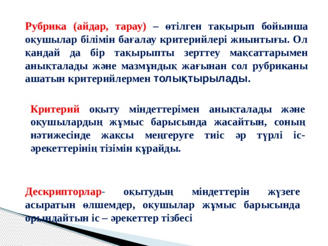 Рубрика (айдар, тарау) – өтілген тақырып бойынша оқушылар білімін бағалау критерийлері жиынтығы. Ол қандай да бір тақырыпты зерттеу мақсаттарымен анықталады және мазмұндық жағынан сол рубриканы ашатын критерийлермен толықтырылады. Критерий  оқыту міндеттерімен анықталады және оқушылардың жұмыс барысында жасайтын, соның нәтижесінде жақсы меңгеруге тиіс әр түрлі іс-әрекеттерінің тізімін құрайды. Дескрипторлар - оқытудың міндеттерін жүзеге асыратын өлшемдер, оқушылар жұмыс барысында орындайтын іс – әрекеттер тізбесі 