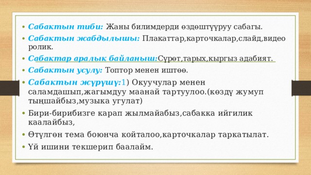 Сабактын тиби: Жаны билимдерди өздөштүүруу сабагы. Сабактын жабдылышы: Плакаттар,карточкалар,слайд,видео ролик. Сабактар аралык байланыш: Сүрөт,тарых,кыргыз адабият. Сабактын усулу: Топтор менен иштөө. Сабактын жүрүшү: 1 ) Окуучулар менен саламдашып,жагымдуу маанай тартуулоо.(көздү жумуп тыңшайбыз,музыка угулат) Бири-бирибизге карап жылмайабыз,сабакка ийгилик каалайбыз, Өтүлгөн тема боюнча койталоо,карточкалар таркатылат. Үй ишини текшерип баалайм. 