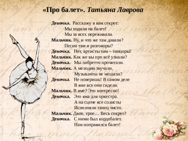 «Про балет». Татьяна Лаврова Девочка. Расскажу я вам секрет:   Мы ходили на балет!   Мы за всех переживали. Мальчик. Ну, и что же там давали?   Песни там и разговоры? Девочка. Нет, артисты там – танцоры! Мальчик. Как же вы про всё узнали? Девочка. Мы либретто прочитали. Мальчик. А мелодии звучали,  Музыканты не мешали? Девочка . Не поверишь! В самом деле  В яме все они сидели. Мальчик. В яме? Это интересно! Девочка. Это яма для оркестра.  А на сцене все солисты  Исполняли танец чисто. Мальчик. Двое, трое… Весь секрет? Девочка. С ними был кордебалет.  Нам понравился балет! 