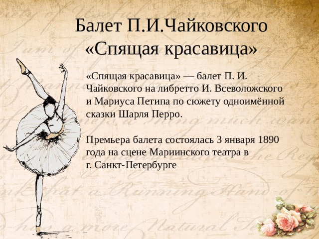 Балет П.И.Чайковского «Спящая красавица»   «Спящая красавица» — балет П. И. Чайковского на либретто И. Всеволожского и Мариуса Петипа по сюжету одноимённой сказки Шарля Перро. Премьера балета состоялась 3 января 1890 года на сцене Мариинского театра в г. Санкт-Петербурге 