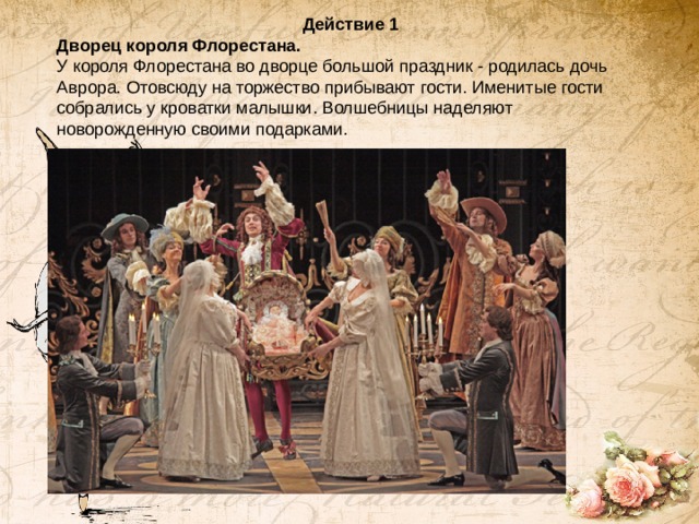 Действие 1 Дворец короля Флорестана. У короля Флорестана во дворце большой праздник - родилась дочь Аврора. Отовсюду на торжество прибывают гости. Именитые гости собрались у кроватки малышки. Волшебницы наделяют новорожденную своими подарками.   