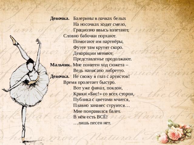 Девочка. Балерины в пачках белых  На носочках ходят смело,  Грациозно ввысь взлетают,   Словно бабочки порхают.  Помогают им партнёры,  Фуэте там крутят скоро.  Декорации меняют,  Представленье продолжают. Мальчик. Мне понятен ход сюжета –  Ведь написано либретто. Девочка. Не свожу я глаз с артистов!   Время пролетает быстро.  Вот уже финал, поклон,  Крики «Бис!» со всех сторон,  Публика с цветами мчится,  Плавно занавес струится…  Мне понравился балет.  В нём есть ВСЁ! … лишь песен нет.  