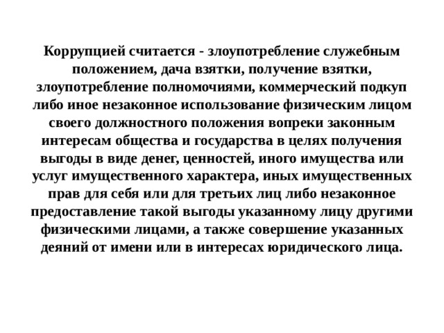 Коррупцией считается - злоупотребление служебным положением, дача взятки, получение взятки, злоупотребление полномочиями, коммерческий подкуп либо иное незаконное использование физическим лицом своего должностного положения вопреки законным интересам общества и государства в целях получения выгоды в виде денег, ценностей, иного имущества или услуг имущественного характера, иных имущественных прав для себя или для третьих лиц либо незаконное предоставление такой выгоды указанному лицу другими физическими лицами, а также совершение указанных деяний от имени или в интересах юридического лица. 