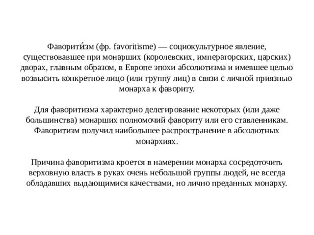 Фаворити́зм (фр. favoritisme) — социокультурное явление, существовавшее при монарших (королевских, императорских, царских) дворах, главным образом, в Европе эпохи абсолютизма и имевшее целью возвысить конкретное лицо (или группу лиц) в связи с личной приязнью монарха к фавориту.   Для фаворитизма характерно делегирование некоторых (или даже большинства) монарших полномочий фавориту или его ставленникам. Фаворитизм получил наибольшее распространение в абсолютных монархиях.   Причина фаворитизма кроется в намерении монарха сосредоточить верховную власть в руках очень небольшой группы людей, не всегда обладавших выдающимися качествами, но лично преданных монарху. 