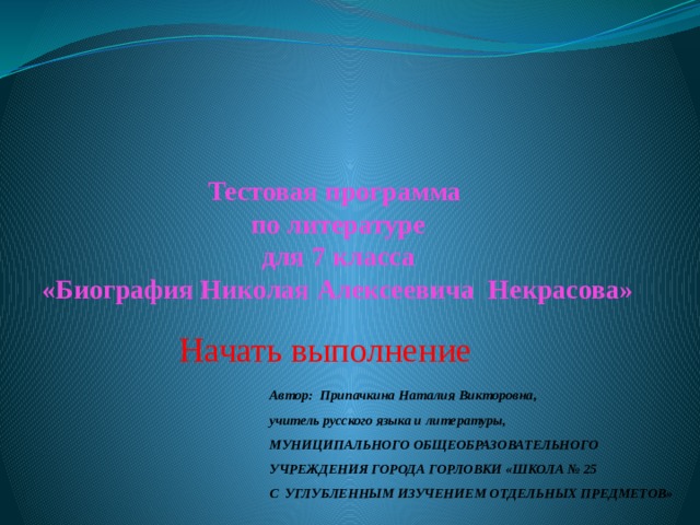 Тестовая программа  по литературе  для 7 класса  «Биография Николая Алексеевича Некрасова» Начать выполнение Автор: Припачкина Наталия Викторовна,  учитель русского языка и литературы, МУНИЦИПАЛЬНОГО ОБЩЕОБРАЗОВАТЕЛЬНОГО УЧРЕЖДЕНИЯ ГОРОДА ГОРЛОВКИ «ШКОЛА № 25  С УГЛУБЛЕННЫМ ИЗУЧЕНИЕМ ОТДЕЛЬНЫХ ПРЕДМЕТОВ» 