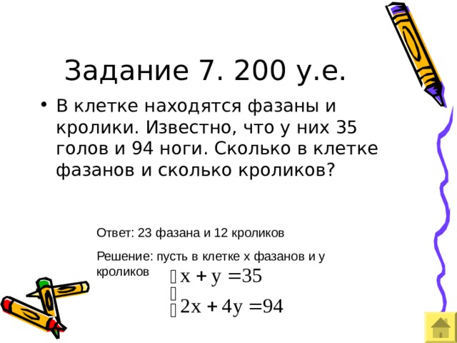 Задание 7. 200 у.е. В клетке находятся фазаны и кролики. Известно, что у них 35 голов и 94 ноги. Сколько в клетке фазанов и сколько кроликов? Ответ: 23 фазана и 12 кроликов Решение: пусть в клетке х фазанов и у кроликов 